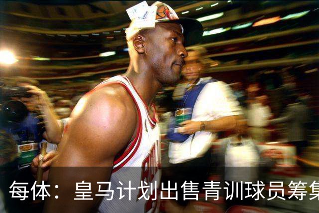 每体：皇马计划出售青训球员筹集6000万欧，贡萨洛等人可能离队